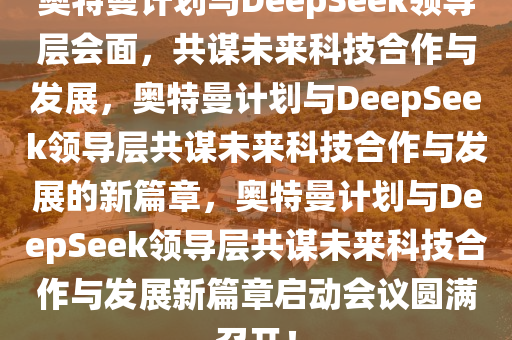 奥特曼计划与DeepSeek领导层会面，共谋未来科技合作与发展，奥特曼计划与DeepSeek领导层共谋未来科技合作与发展的新篇章，奥特曼计划与DeepSeek领导层共谋未来科技合作与发展新篇章启动会议圆满召开！