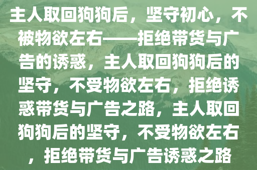 主人取回狗狗后，坚守初心，不被物欲左右——拒绝带货与广告的诱惑，主人取回狗狗后的坚守，不受物欲左右，拒绝诱惑带货与广告之路，主人取回狗狗后的坚守，不受物欲左右，拒绝带货与广告诱惑之路