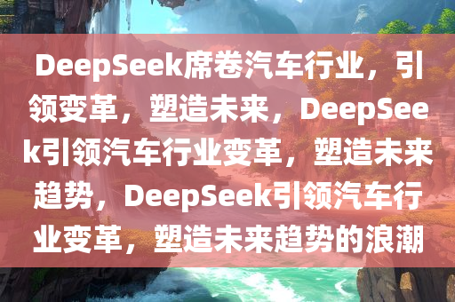 DeepSeek席卷汽车行业，引领变革，塑造未来，DeepSeek引领汽车行业变革，塑造未来趋势，DeepSeek引领汽车行业变革，塑造未来趋势的浪潮