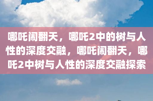 哪吒闹翻天，哪吒2中的树与人性的深度交融，哪吒闹翻天，哪吒2中树与人性的深度交融探索