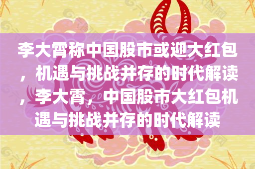 李大霄称中国股市或迎大红包，机遇与挑战并存的时代解读，李大霄，中国股市大红包机遇与挑战并存的时代解读