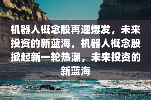 机器人概念股再迎爆发，未来投资的新蓝海，机器人概念股掀起新一轮热潮，未来投资的新蓝海