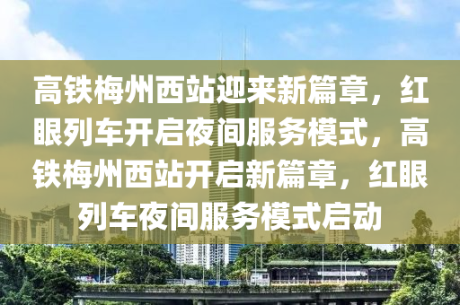 高铁梅州西站迎来新篇章，红眼列车开启夜间服务模式，高铁梅州西站开启新篇章，红眼列车夜间服务模式启动