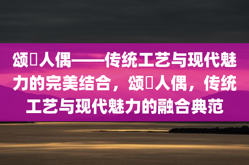 颂粵人偶——传统工艺与现代魅力的完美结合，颂粵人偶，传统工艺与现代魅力的融合典范