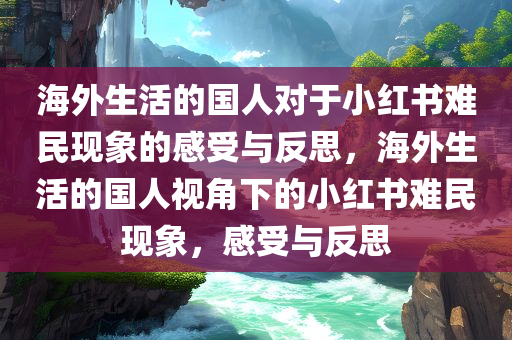 海外生活的国人对于小红书难民现象的感受与反思，海外生活的国人视角下的小红书难民现象，感受与反思