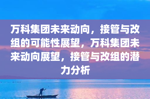 万科集团未来动向，接管与改组的可能性展望，万科集团未来动向展望，接管与改组的潜力分析