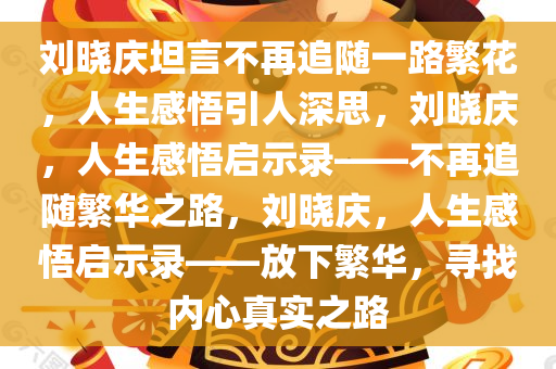 刘晓庆坦言不再追随一路繁花，人生感悟引人深思，刘晓庆，人生感悟启示录——不再追随繁华之路，刘晓庆，人生感悟启示录——放下繁华，寻找内心真实之路