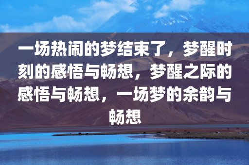 一场热闹的梦结束了，梦醒时刻的感悟与畅想，梦醒之际的感悟与畅想，一场梦的余韵与畅想