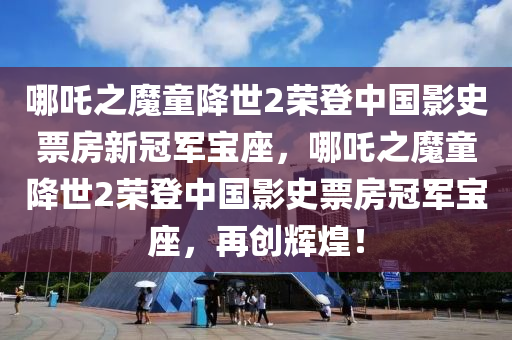哪吒之魔童降世2荣登中国影史票房新冠军宝座，哪吒之魔童降世2荣登中国影史票房冠军宝座，再创辉煌！