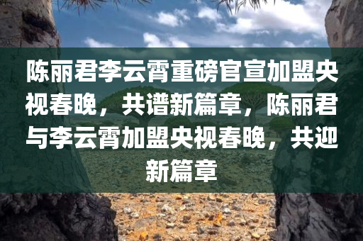 陈丽君李云霄重磅官宣加盟央视春晚，共谱新篇章，陈丽君与李云霄加盟央视春晚，共迎新篇章