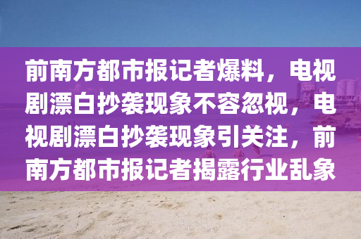前南方都市报记者爆料，电视剧漂白抄袭现象不容忽视，电视剧漂白抄袭现象引关注，前南方都市报记者揭露行业乱象