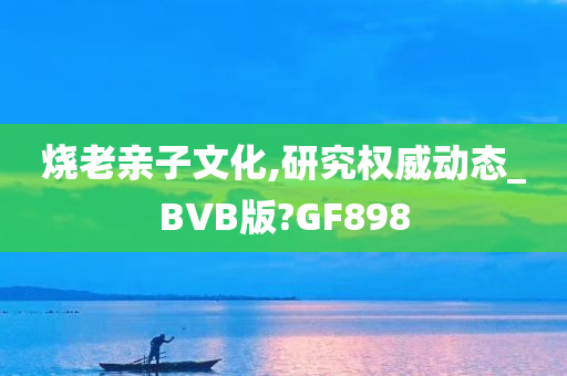 烧老亲子文化,研究权威动态_BVB版?GF898