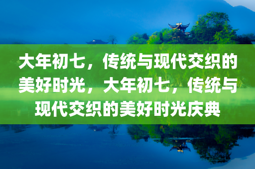 大年初七，传统与现代交织的美好时光，大年初七，传统与现代交织的美好时光庆典