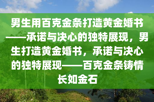 男生用百克金条打造黄金婚书——承诺与决心的独特展现，男生打造黄金婚书，承诺与决心的独特展现——百克金条铸情长如金石