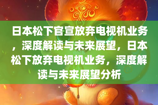 日本松下官宣放弃电视机业务，深度解读与未来展望，日本松下放弃电视机业务，深度解读与未来展望分析