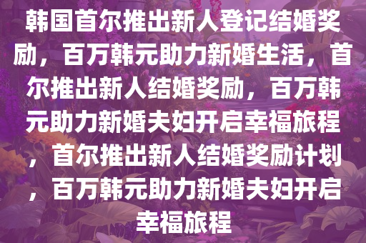 韩国首尔推出新人登记结婚奖励，百万韩元助力新婚生活，首尔推出新人结婚奖励，百万韩元助力新婚夫妇开启幸福旅程，首尔推出新人结婚奖励计划，百万韩元助力新婚夫妇开启幸福旅程