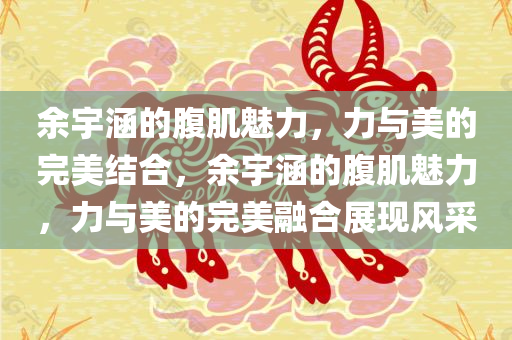 余宇涵的腹肌魅力，力与美的完美结合，余宇涵的腹肌魅力，力与美的完美融合展现风采
