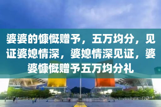 婆婆的慷慨赠予，五万均分，见证婆媳情深，婆媳情深见证，婆婆慷慨赠予五万均分礼