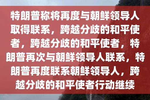 特朗普称将再度与朝鲜领导人取得联系，跨越分歧的和平使者，跨越分歧的和平使者，特朗普再次与朝鲜领导人联系，特朗普再度联系朝鲜领导人，跨越分歧的和平使者行动继续