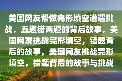 美国网友帮做完形填空遭遇挑战，五题错两题的背后故事，美国网友挑战完形填空，错题背后的故事，美国网友挑战完形填空，错题背后的故事与挑战