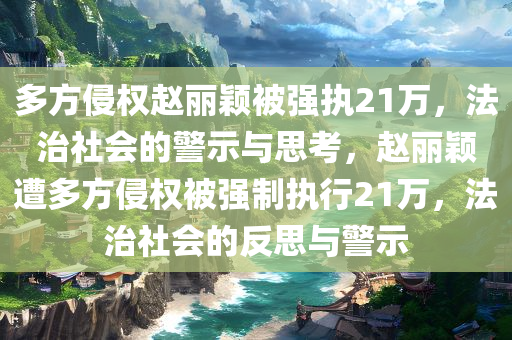 多方侵权赵丽颖被强执21万，法治社会的警示与思考，赵丽颖遭多方侵权被强制执行21万，法治社会的反思与警示