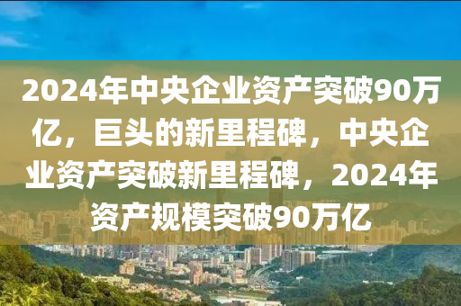 2024年中央企业资产突破90万亿，巨头的新里程碑，中央企业资产突破新里程碑，2024年资产规模突破90万亿