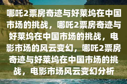 哪吒2票房奇迹与好莱坞在中国市场的挑战，哪吒2票房奇迹与好莱坞在中国市场的挑战，电影市场的风云变幻，哪吒2票房奇迹与好莱坞在中国市场的挑战，电影市场风云变幻分析