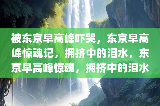 被东京早高峰吓哭，东京早高峰惊魂记，拥挤中的泪水，东京早高峰惊魂，拥挤中的泪水