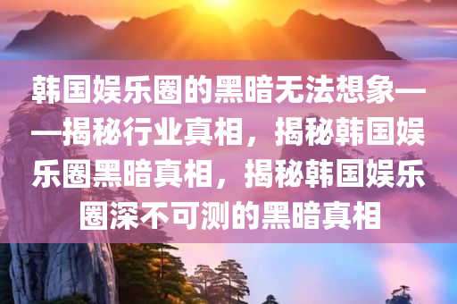 韩国娱乐圈的黑暗无法想象——揭秘行业真相，揭秘韩国娱乐圈黑暗真相，揭秘韩国娱乐圈深不可测的黑暗真相