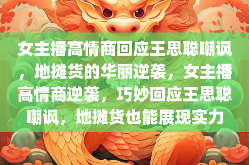 女主播高情商回应王思聪嘲讽，地摊货的华丽逆袭，女主播高情商逆袭，巧妙回应王思聪嘲讽，地摊货也能展现实力