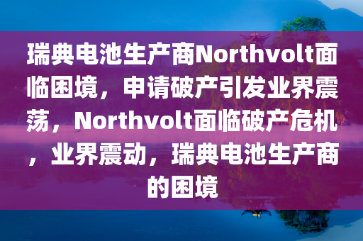 瑞典电池生产商Northvolt面临困境，申请破产引发业界震荡，Northvolt面临破产危机，业界震动，瑞典电池生产商的困境