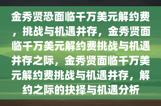 金秀贤恐面临千万美元解约费，挑战与机遇并存，金秀贤面临千万美元解约费挑战与机遇并存之际，金秀贤面临千万美元解约费挑战与机遇并存，解约之际的抉择与机遇分析