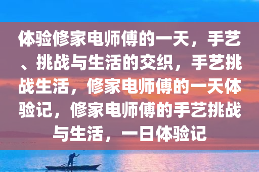 体验修家电师傅的一天，手艺、挑战与生活的交织，手艺挑战生活，修家电师傅的一天体验记，修家电师傅的手艺挑战与生活，一日体验记