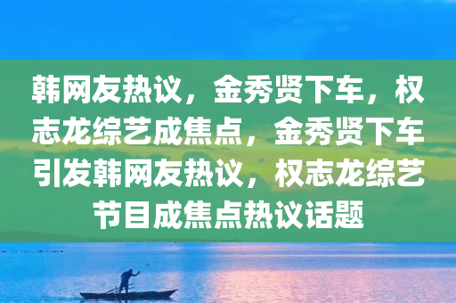 韩网友热议，金秀贤下车，权志龙综艺成焦点，金秀贤下车引发韩网友热议，权志龙综艺节目成焦点热议话题