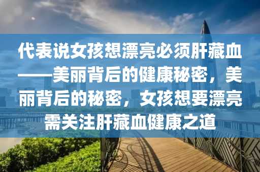代表说女孩想漂亮必须肝藏血——美丽背后的健康秘密，美丽背后的秘密，女孩想要漂亮需关注肝藏血健康之道