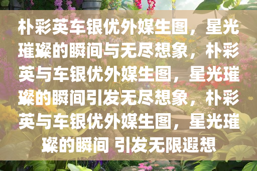 朴彩英车银优外媒生图，星光璀璨的瞬间与无尽想象，朴彩英与车银优外媒生图，星光璀璨的瞬间引发无尽想象，朴彩英与车银优外媒生图，星光璀璨的瞬间 引发无限遐想