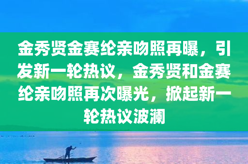 金秀贤金赛纶亲吻照再曝，引发新一轮热议，金秀贤和金赛纶亲吻照再次曝光，掀起新一轮热议波澜