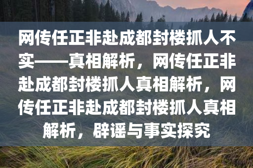 网传任正非赴成都封楼抓人不实——真相解析，网传任正非赴成都封楼抓人真相解析，网传任正非赴成都封楼抓人真相解析，辟谣与事实探究