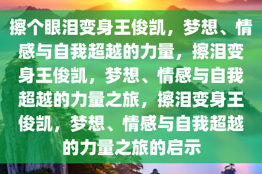 擦个眼泪变身王俊凯，梦想、情感与自我超越的力量，擦泪变身王俊凯，梦想、情感与自我超越的力量之旅，擦泪变身王俊凯，梦想、情感与自我超越的力量之旅的启示
