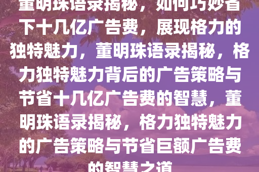 董明珠语录揭秘，如何巧妙省下十几亿广告费，展现格力的独特魅力，董明珠语录揭秘，格力独特魅力背后的广告策略与节省十几亿广告费的智慧，董明珠语录揭秘，格力独特魅力的广告策略与节省巨额广告费的智慧之道