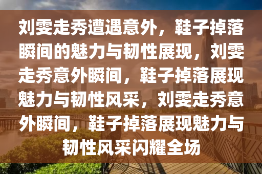 刘雯走秀遭遇意外，鞋子掉落瞬间的魅力与韧性展现，刘雯走秀意外瞬间，鞋子掉落展现魅力与韧性风采，刘雯走秀意外瞬间，鞋子掉落展现魅力与韧性风采闪耀全场