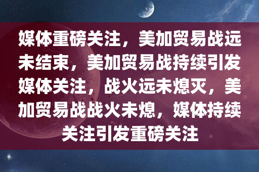 媒体重磅关注，美加贸易战远未结束，美加贸易战持续引发媒体关注，战火远未熄灭，美加贸易战战火未熄，媒体持续关注引发重磅关注