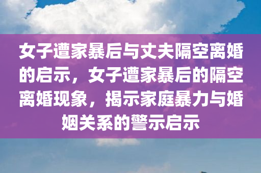 女子遭家暴后与丈夫隔空离婚的启示，女子遭家暴后的隔空离婚现象，揭示家庭暴力与婚姻关系的警示启示