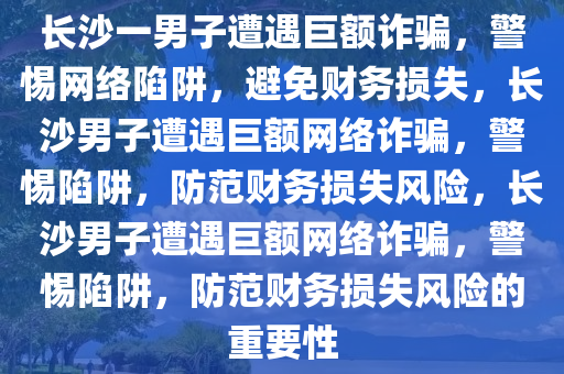 长沙一男子遭遇巨额诈骗，警惕网络陷阱，避免财务损失，长沙男子遭遇巨额网络诈骗，警惕陷阱，防范财务损失风险，长沙男子遭遇巨额网络诈骗，警惕陷阱，防范财务损失风险的重要性