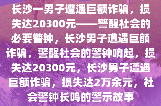 长沙一男子遭遇巨额诈骗，损失达20300元——警醒社会的必要警钟，长沙男子遭遇巨额诈骗，警醒社会的警钟响起，损失达20300元，长沙男子遭遇巨额诈骗，损失达2万余元，社会警钟长鸣的警示故事