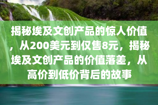 揭秘埃及文创产品的惊人价值，从200美元到仅售8元，揭秘埃及文创产品的价值落差，从高价到低价背后的故事