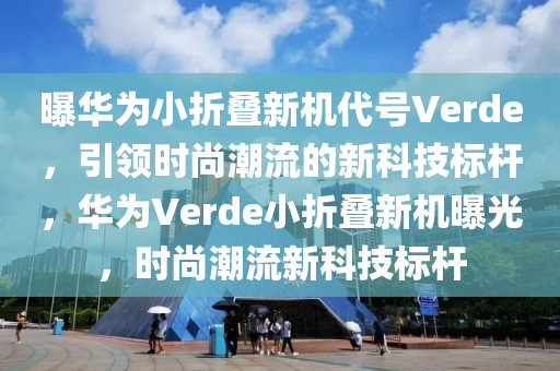 曝华为小折叠新机代号Verde，引领时尚潮流的新科技标杆，华为Verde小折叠新机曝光，时尚潮流新科技标杆