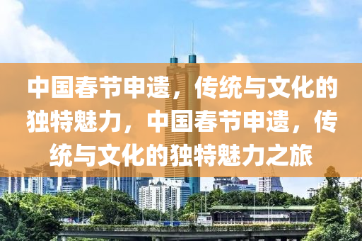 中国春节申遗，传统与文化的独特魅力，中国春节申遗，传统与文化的独特魅力之旅