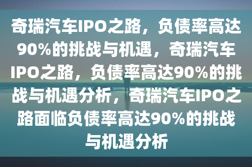 奇瑞汽车IPO之路，负债率高达90%的挑战与机遇，奇瑞汽车IPO之路，负债率高达90%的挑战与机遇分析，奇瑞汽车IPO之路面临负债率高达90%的挑战与机遇分析