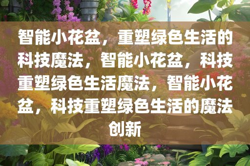 智能小花盆，重塑绿色生活的科技魔法，智能小花盆，科技重塑绿色生活魔法，智能小花盆，科技重塑绿色生活的魔法创新
